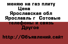 меняю на газ плиту › Цена ­ 5 000 - Ярославская обл., Ярославль г. Сотовые телефоны и связь » Другое   